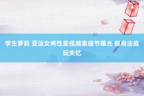 学生萝莉 亚运女将性爱视频案细节曝光 殷商法庭玩失忆