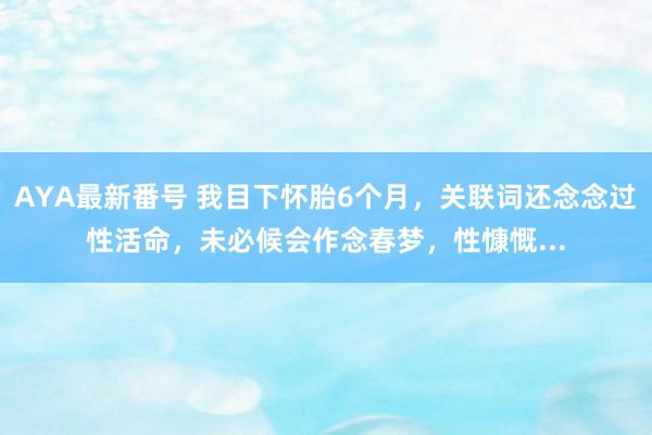 AYA最新番号 我目下怀胎6个月，关联词还念念过性活命，未必候会作念春梦，性慷慨...