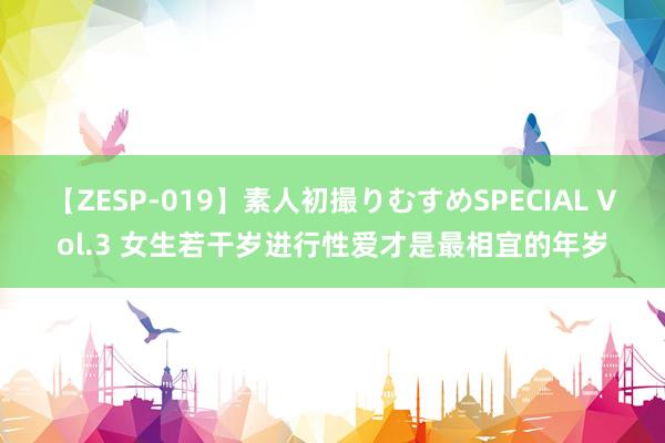 【ZESP-019】素人初撮りむすめSPECIAL Vol.3 女生若干岁进行性爱才是最相宜的年岁