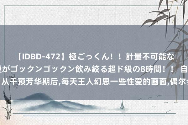 【IDBD-472】極ごっくん!!計量不可能な爆量ザーメンをS級女優がゴックンゴックン飲み絞る超ド級の8時間!! 自从干预芳华期后,每天王人幻思一些性爱的画面,偶尔会开一些视频竹素之类的