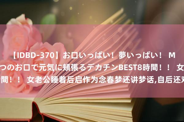 【IDBD-370】お口いっぱい！夢いっぱい！ MEGAマラ S級美女達が二つのお口で元気に頬張るデカチンBEST8時間！！ 女老公睡着后启作为念春梦还讲梦话，自后还对我又亲又摸，...