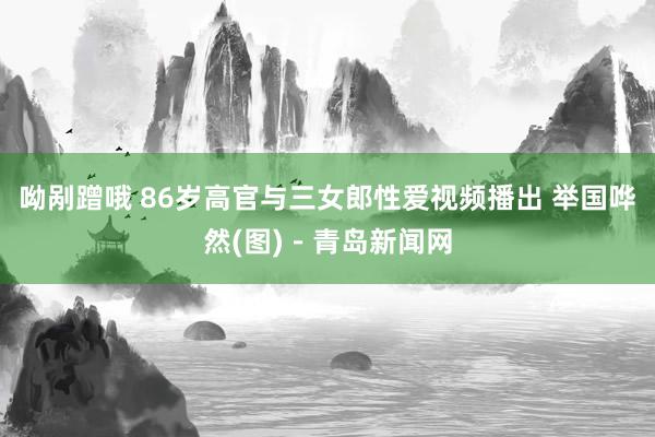 呦剐蹭哦 86岁高官与三女郎性爱视频播出 举国哗然(图)－青岛新闻网