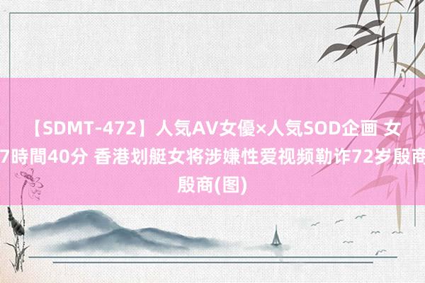 【SDMT-472】人気AV女優×人気SOD企画 女優祭7時間40分 香港划艇女将涉嫌性爱视频勒诈72岁殷商(图)