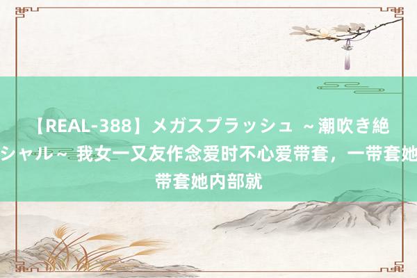 【REAL-388】メガスプラッシュ ～潮吹き絶頂スペシャル～ 我女一又友作念爱时不心爱带套，一带套她内部就