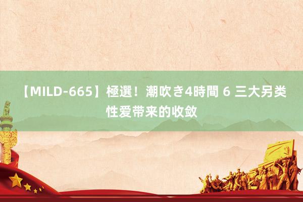 【MILD-665】極選！潮吹き4時間 6 三大另类性爱带来的收敛