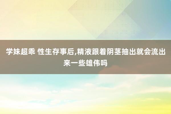 学妹超乖 性生存事后，精液跟着阴茎抽出就会流出来一些雄伟吗