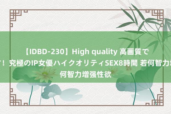 【IDBD-230】High quality 高画質で魅せます！究極のIP女優ハイクオリティSEX8時間 若何智力增强性欲
