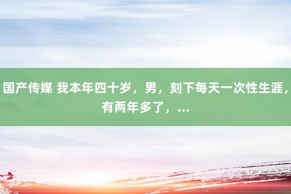 国产传媒 我本年四十岁,男,刻下每天一次性生涯,有两年多了,...