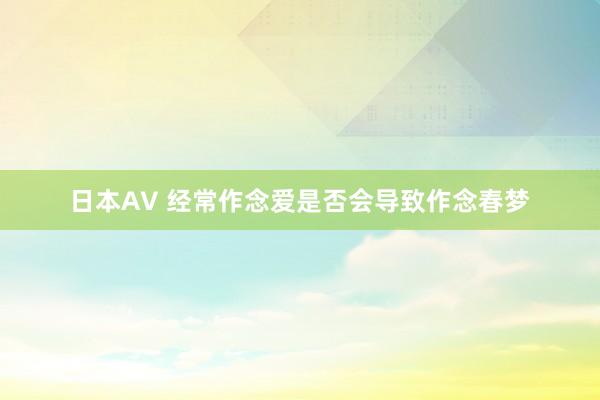 日本AV 经常作念爱是否会导致作念春梦