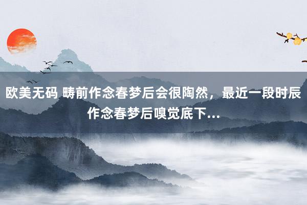 欧美无码 畴前作念春梦后会很陶然，最近一段时辰作念春梦后嗅觉底下...