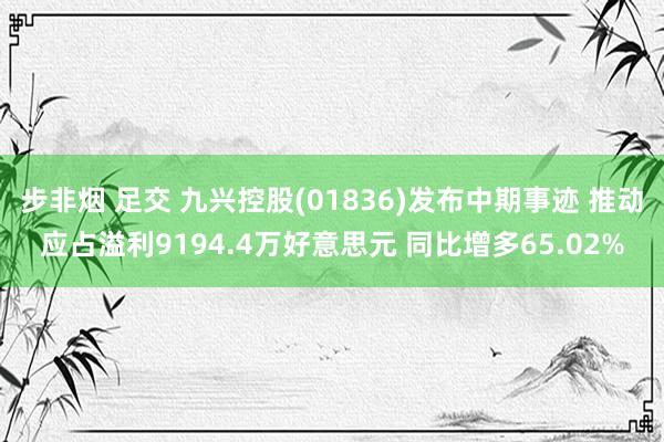 步非烟 足交 九兴控股(01836)发布中期事迹 推动应占溢利9194.4万好意思元 同比增多65.02%