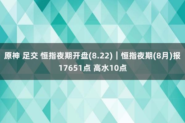 原神 足交 恒指夜期开盘(8.22)︱恒指夜期(8月)报17651点 高水10点