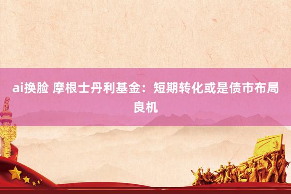 ai换脸 摩根士丹利基金：短期转化或是债市布局良机