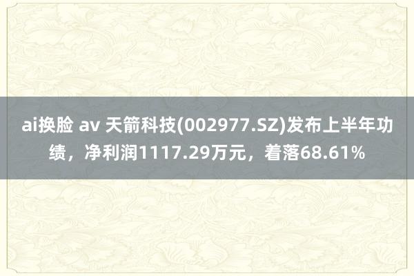 ai换脸 av 天箭科技(002977.SZ)发布上半年功绩，净利润1117.29万元，着落68.61%
