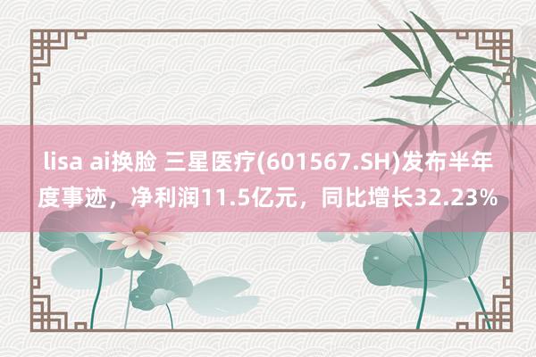 lisa ai换脸 三星医疗(601567.SH)发布半年度事迹，净利润11.5亿元，同比增长32.23%
