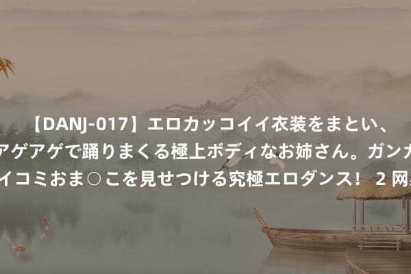 【DANJ-017】エロカッコイイ衣装をまとい、エグイポーズでテンションアゲアゲで踊りまくる極上ボディなお姉さん。ガンガンに腰を振り、クイコミおま○こを見せつける究極エロダンス！ 2 网易-S(09999)发布第二季度功绩 毛利润为160.42亿元 同比增多11.6% 多款备受期待的网易游戏新品在全球最初的游戏平台亮相