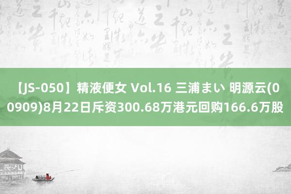 【JS-050】精液便女 Vol.16 三浦まい 明源云(00909)8月22日斥资300.68万港元回购166.6万股