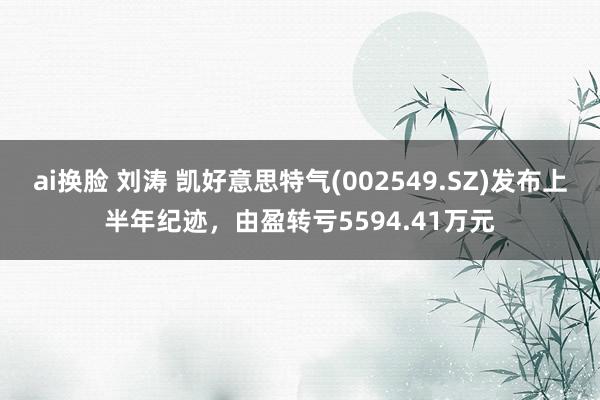 ai换脸 刘涛 凯好意思特气(002549.SZ)发布上半年纪迹，由盈转亏5594.41万元
