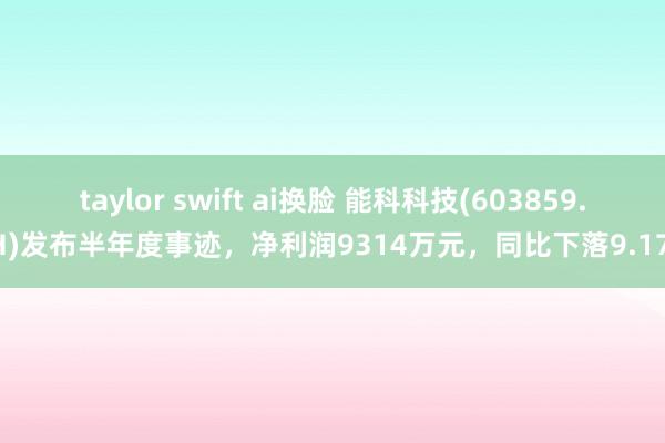 taylor swift ai换脸 能科科技(603859.SH)发布半年度事迹，净利润9314万元，同比下落9.17%