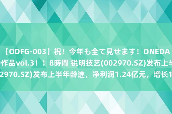 【ODFG-003】祝！今年も全て見せます！ONEDAFULL1年の軌跡全60作品vol.3！！8時間 锐明技艺(002970.SZ)发布上半年龄迹，净利润1.24亿元，增长104.90%