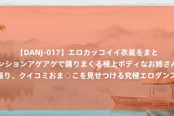 【DANJ-017】エロカッコイイ衣装をまとい、エグイポーズでテンションアゲアゲで踊りまくる極上ボディなお姉さん。ガンガンに腰を振り、クイコミおま○こを見せつける究極エロダンス！ 2 盐城一小区电瓶车车棚两模范，业主：念念赢利？请把质地要放第一位