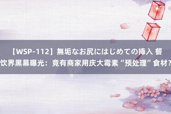 【WSP-112】無垢なお尻にはじめての挿入 餐饮界黑幕曝光：竟有商家用庆大霉素“预处理”食材？