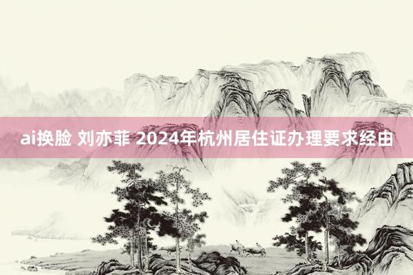 ai换脸 刘亦菲 2024年杭州居住证办理要求经由