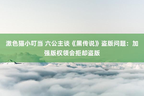 激色猫小叮当 六公主谈《黑传说》盗版问题：加强版权领会拒却盗版
