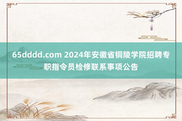 65dddd.com 2024年安徽省铜陵学院招聘专职指令员检修联系事项公告