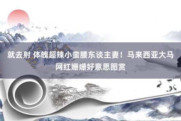 就去射 体魄超辣小蛮腰东谈主妻!马来西亚大马网红姗姗好意思图赏