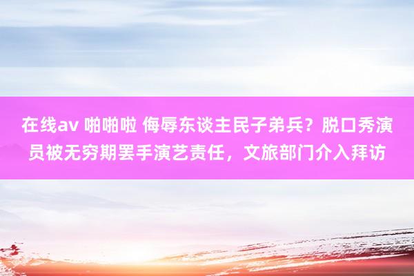 在线av 啪啪啦 侮辱东谈主民子弟兵？脱口秀演员被无穷期罢手演艺责任，文旅部门介入拜访