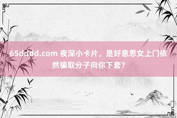 65dddd.com 夜深小卡片，是好意思女上门依然骗取分子向你下套？