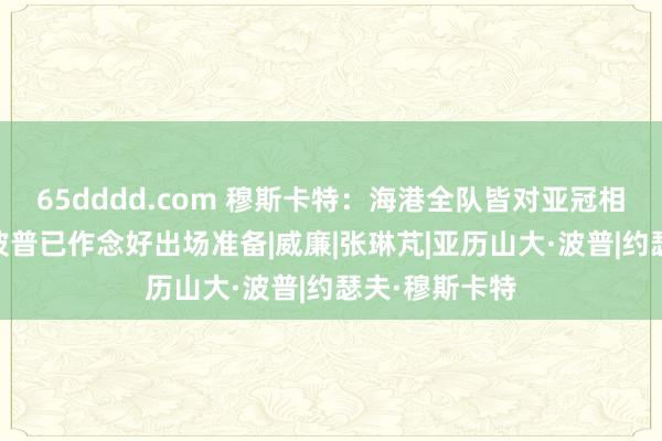 65dddd.com 穆斯卡特：海港全队皆对亚冠相配振奋 新援波普已作念好出场准备|威廉|张琳芃|亚历山大·波普|约瑟夫·穆斯卡特