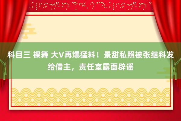 科目三 裸舞 大V再爆猛料!景甜私照被张继科发给借主,责任室露面辟谣