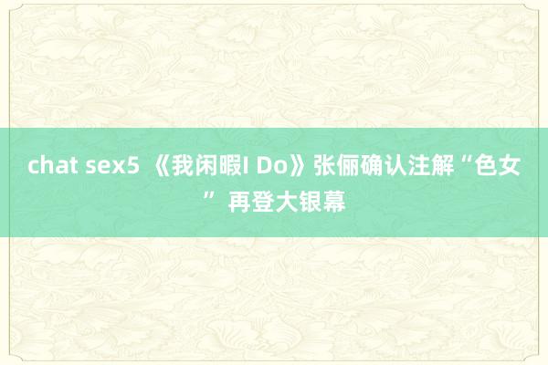chat sex5 《我闲暇I Do》张俪确认注解“色女” 再登大银幕
