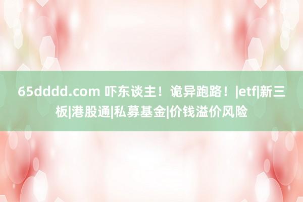65dddd.com 吓东谈主！诡异跑路！|etf|新三板|港股通|私募基金|价钱溢价风险