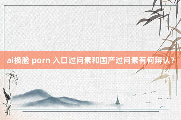 ai换脸 porn 入口过问素和国产过问素有何辩认?