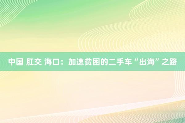 中国 肛交 海口：加速贫困的二手车“出海”之路