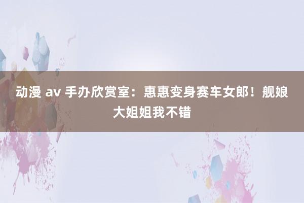 动漫 av 手办欣赏室:惠惠变身赛车女郎!舰娘大姐姐我不错
