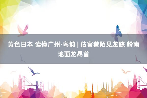 黄色日本 读懂广州·粤韵 | 估客巷陌见龙踪 岭南地面龙昂首