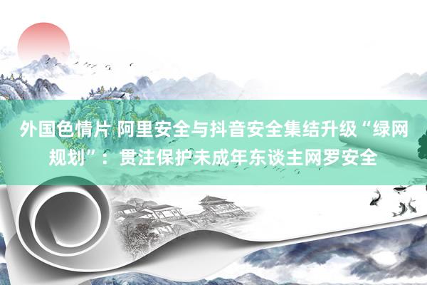外国色情片 阿里安全与抖音安全集结升级“绿网规划”：贯注保护未成年东谈主网罗安全