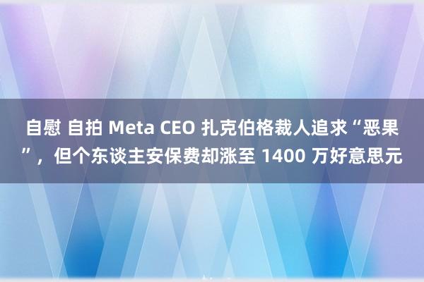 自慰 自拍 Meta CEO 扎克伯格裁人追求“恶果”，但个东谈主安保费却涨至 1400 万好意思元