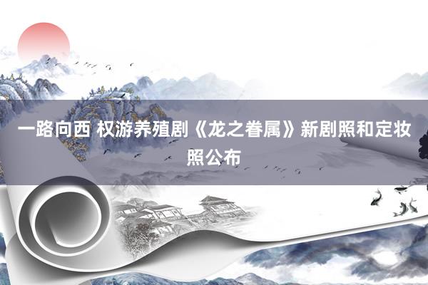 一路向西 权游养殖剧《龙之眷属》新剧照和定妆照公布