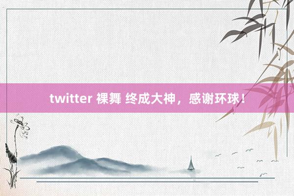 twitter 裸舞 终成大神，感谢环球！
