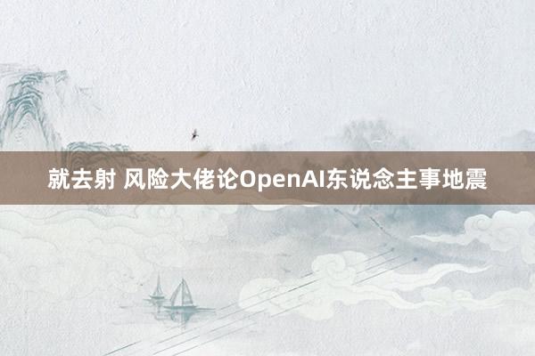 就去射 风险大佬论OpenAI东说念主事地震