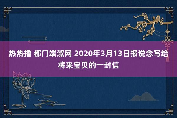 热热撸 都门端淑网 2020年3月13日报说念写给将来宝贝的一封信