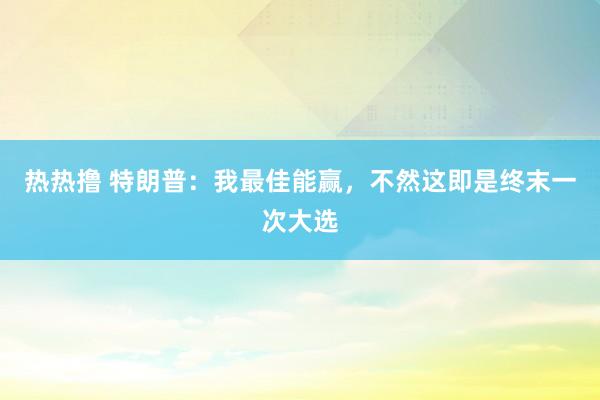 热热撸 特朗普：我最佳能赢，不然这即是终末一次大选
