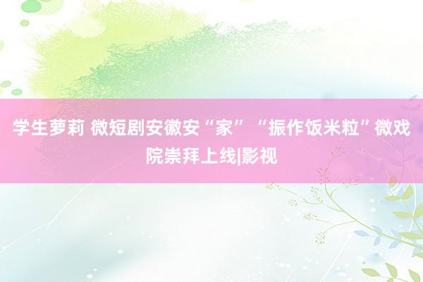 学生萝莉 微短剧安徽安“家” “振作饭米粒”微戏院崇拜上线|影视