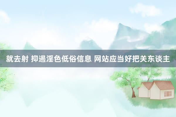 就去射 抑遏淫色低俗信息 网站应当好把关东谈主
