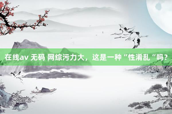 在线av 无码 网综污力大，这是一种“性淆乱“吗？